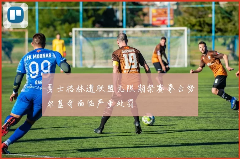 勇士格林遭联盟无限期禁赛拳击努尔基奇面临严重处罚