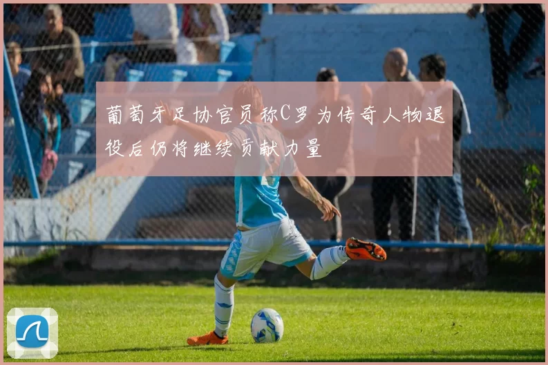 葡萄牙足协官员称C罗为传奇人物退役后仍将继续贡献力量