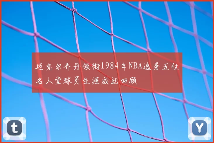 迈克尔乔丹领衔1984年NBA选秀五位名人堂球员生涯成就回顾