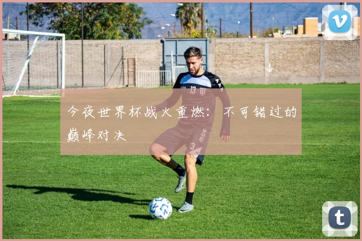 今夜世界杯战火重燃：不可错过的巅峰对决