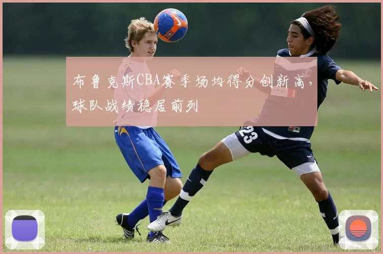 布鲁克斯CBA赛季场均得分创新高，球队战绩稳居前列