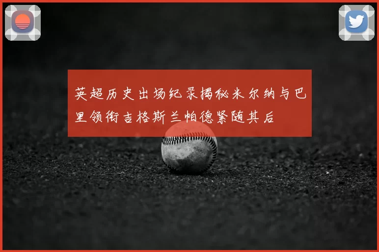 英超历史出场纪录揭秘米尔纳与巴里领衔吉格斯兰帕德紧随其后