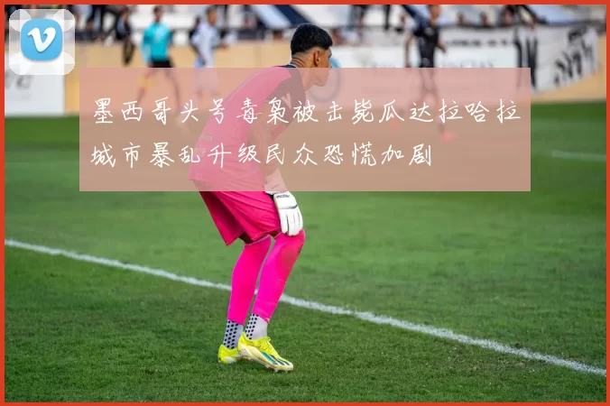 墨西哥头号毒枭被击毙瓜达拉哈拉城市暴乱升级民众恐慌加剧
