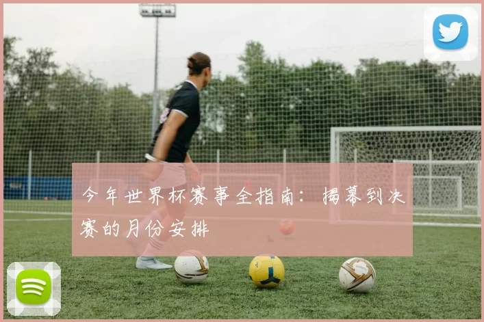 今年世界杯赛事全指南:揭幕到决赛的月份安排