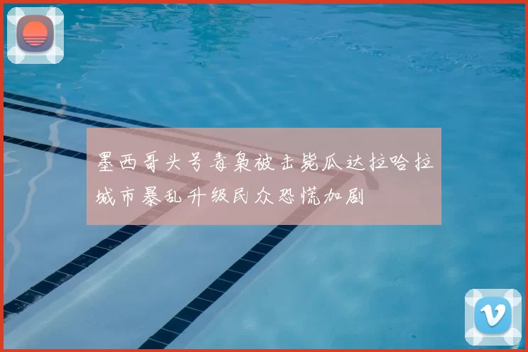 墨西哥头号毒枭被击毙瓜达拉哈拉城市暴乱升级民众恐慌加剧