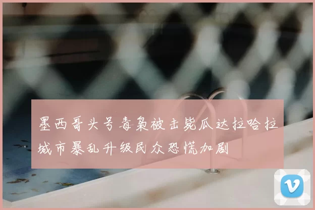 墨西哥头号毒枭被击毙瓜达拉哈拉城市暴乱升级民众恐慌加剧