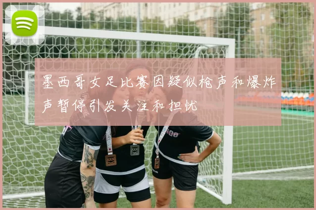 墨西哥女足比赛因疑似枪声和爆炸声暂停引发关注和担忧