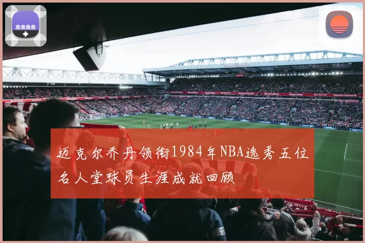 迈克尔乔丹领衔1984年NBA选秀五位名人堂球员生涯成就回顾