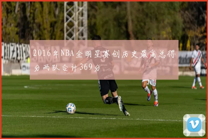 2016年NBA全明星赛创历史最高总得分两队合计369分