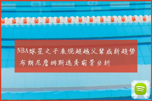 NBA球星之子表现超越父辈成新趋势 布朗尼詹姆斯选秀前景分析