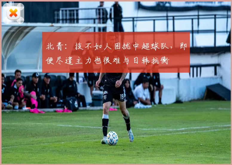 北青：技不如人困扰中超球队，即便尽遣主力也很难与日韩抗衡