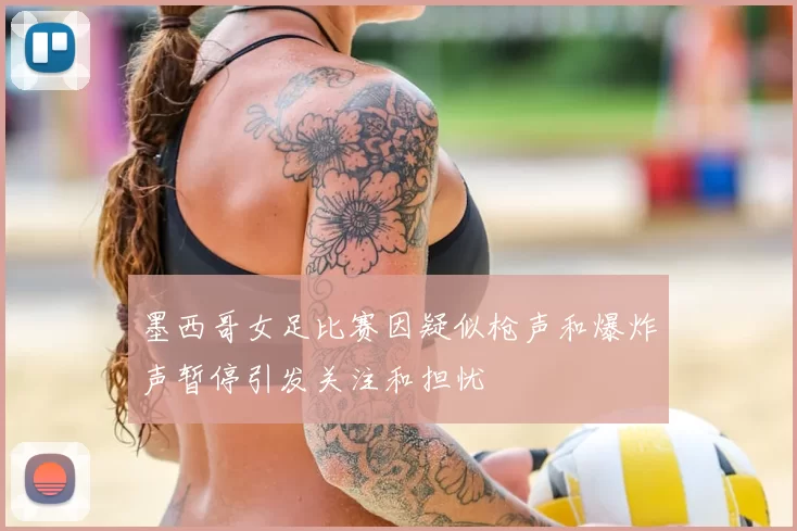 墨西哥女足比赛因疑似枪声和爆炸声暂停引发关注和担忧