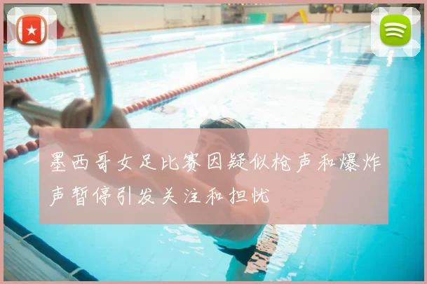 墨西哥女足比赛因疑似枪声和爆炸声暂停引发关注和担忧