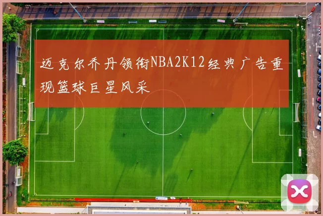 迈克尔乔丹领衔NBA2K12经典广告重现篮球巨星风采