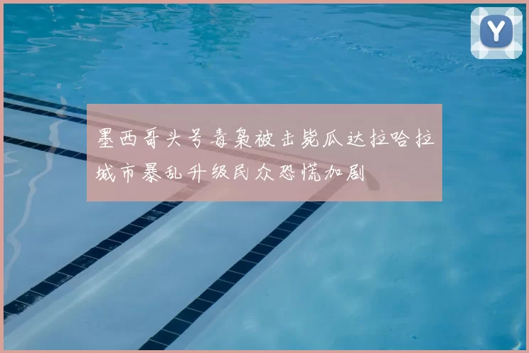 墨西哥头号毒枭被击毙瓜达拉哈拉城市暴乱升级民众恐慌加剧