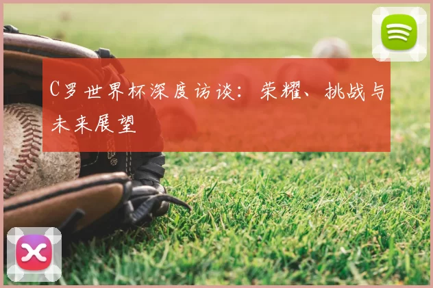 C罗世界杯深度访谈：荣耀、挑战与未来展望