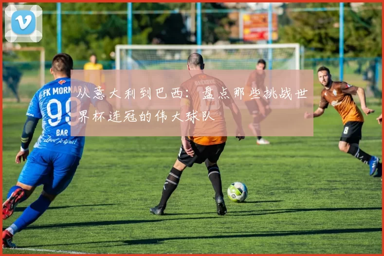 从意大利到巴西：盘点那些挑战世界杯连冠的伟大球队