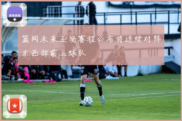 篮网未来五场赛程公布将连续对阵东西部前三球队