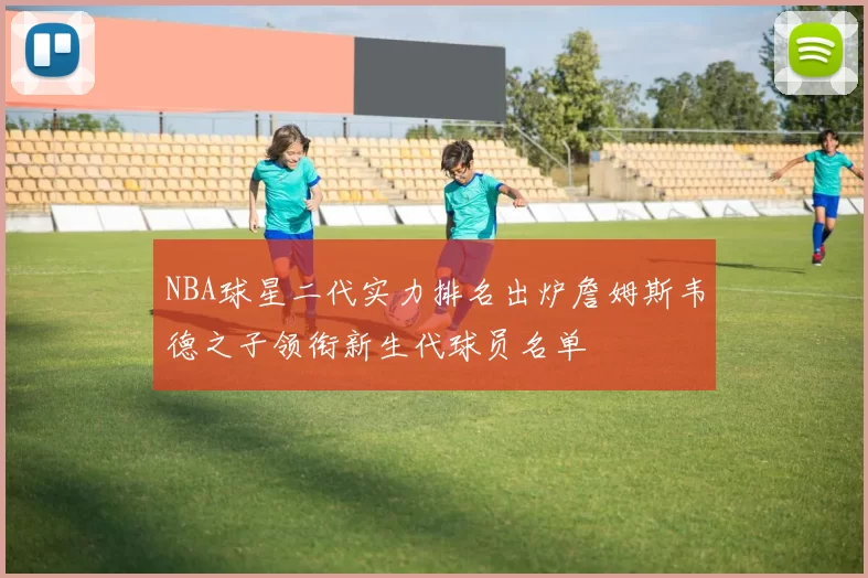 NBA球星二代实力排名出炉詹姆斯韦德之子领衔新生代球员名单