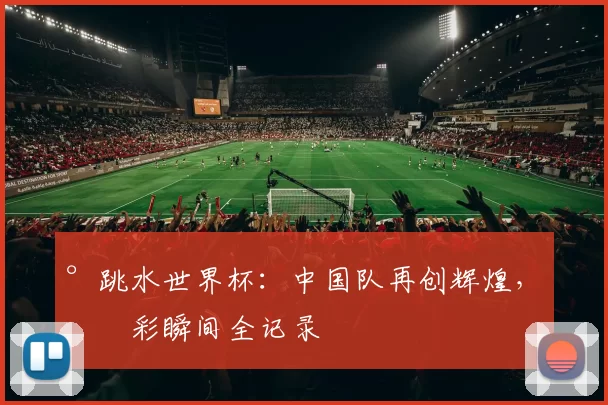 °跳水世界杯：中国队再创辉煌，精彩瞬间全记录