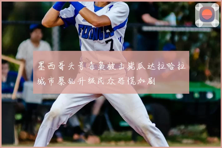 墨西哥头号毒枭被击毙瓜达拉哈拉城市暴乱升级民众恐慌加剧