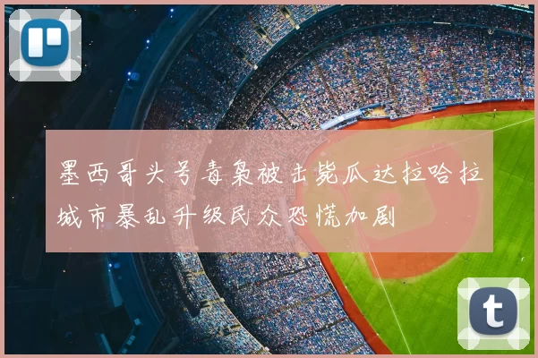 墨西哥头号毒枭被击毙瓜达拉哈拉城市暴乱升级民众恐慌加剧