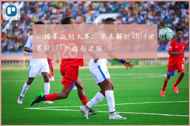 从揭幕战到决赛：深度解析2014世界杯171个精彩进球
