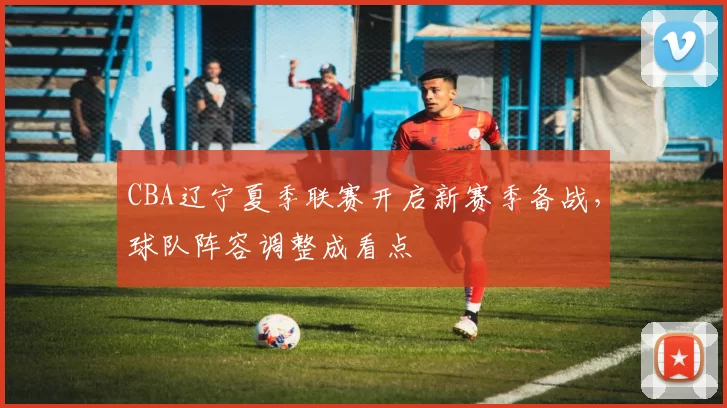 CBA辽宁夏季联赛开启新赛季备战,球队阵容调整成看点