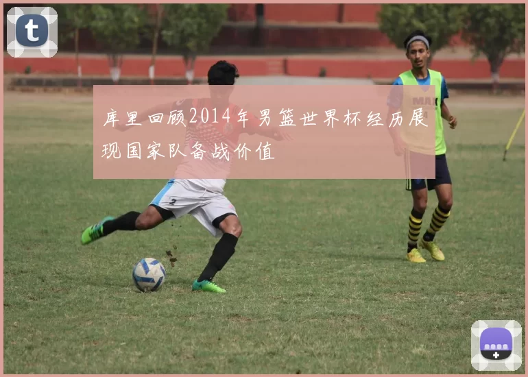 库里回顾2014年男篮世界杯经历展现国家队备战价值