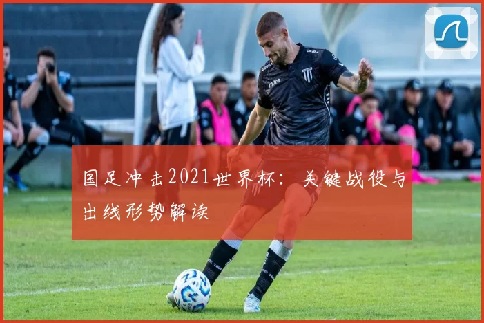 国足冲击2021世界杯：关键战役与出线形势解读