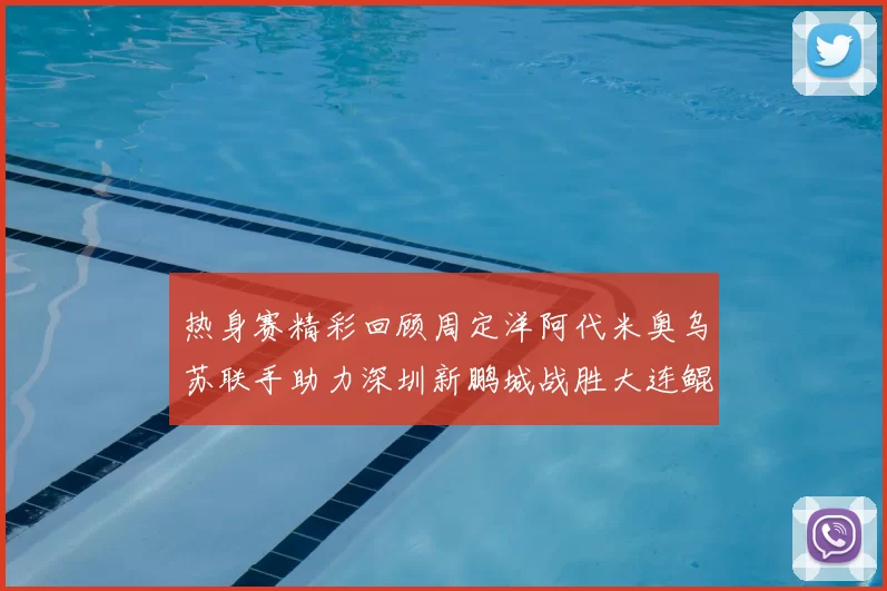 热身赛精彩回顾周定洋阿代米奥乌苏联手助力深圳新鹏城战胜大连鲲城