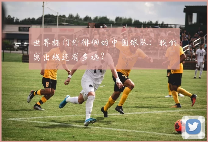 世界杯门外徘徊的中国球队：我们离出线还有多远？