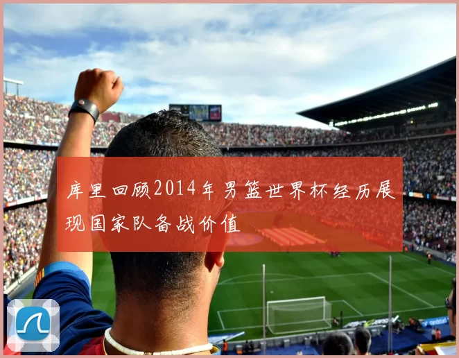 库里回顾2014年男篮世界杯经历展现国家队备战价值