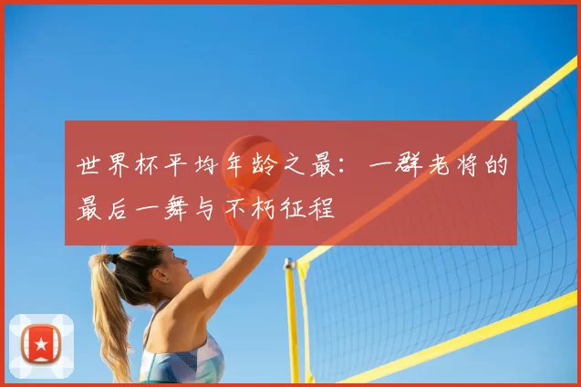 世界杯平均年龄之最:一群老将的最后一舞与不朽征程